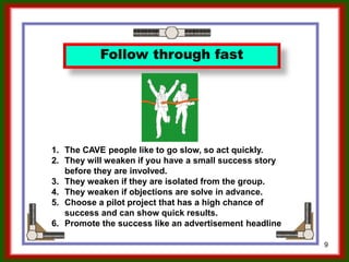 9
Follow through fast
1. The CAVE people like to go slow, so act quickly.
2. They will weaken if you have a small success story
before they are involved.
3. They weaken if they are isolated from the group.
4. They weaken if objections are solved in advance.
5. Choose a pilot project that has a high chance of
success and can show quick results.
6. Promote the success like an advertisement headline
Ron McFarland, Tokyo, Japan
 