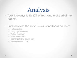 Analysis
• Took two days to fix 40% of tests and make all of the
  test run

• Find what are the main issues – and focus on them
   o   Not readable
   o   Using logic inside test
   o   Testing too much
   o   Hand rolled mocks
   o   Scenarios hiding as unit tests
   o   Highly coupled code
 