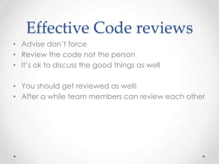Effective Code reviews
• Advise don’t force
• Review the code not the person
• It’s ok to discuss the good things as well

• You should get reviewed as well!
• After a while team members can review each other
 