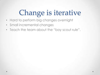 Change is iterative
• Hard to perform big changes overnight
• Small incremental changes
• Teach the team about the “boy scout rule”.
 