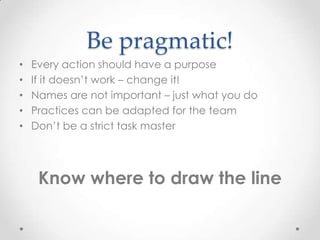 Be pragmatic!
•   Every action should have a purpose
•   If it doesn’t work – change it!
•   Names are not important – just what you do
•   Practices can be adapted for the team
•   Don’t be a strict task master




     Know where to draw the line
 