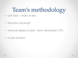 Team’s methodology
• Unit tests – more or less

• Iteration tracking?

• Manual deploy builds – from developer’s PC

• Code reviews
 