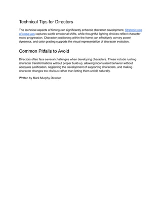 Technical Tips for Directors
The technical aspects of filming can significantly enhance character development. Strategic use
of close-ups captures subtle emotional shifts, while thoughtful lighting choices reflect character
mood progression. Character positioning within the frame can effectively convey power
dynamics, and color grading supports the visual representation of character evolution.
Common Pitfalls to Avoid
Directors often face several challenges when developing characters. These include rushing
character transformations without proper build-up, allowing inconsistent behavior without
adequate justification, neglecting the development of supporting characters, and making
character changes too obvious rather than letting them unfold naturally.
Written by Mark Murphy Director
 