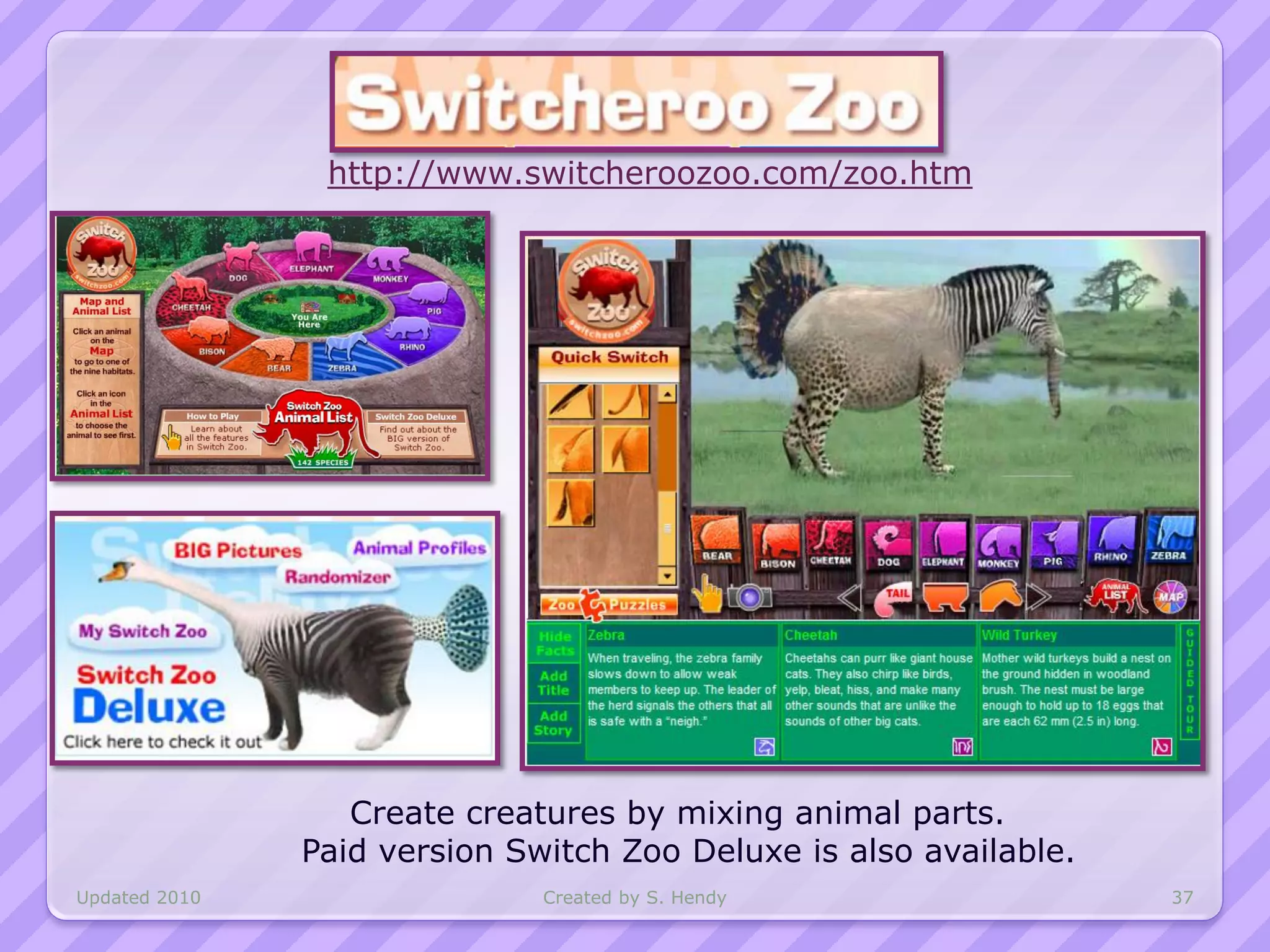 http://www.switcheroozoo.com/zoo.htm




                  Create creatures by mixing animal parts.
               Paid version Switch Zoo Deluxe is also available.
Updated 2010                  Created by S. Hendy                  37
 