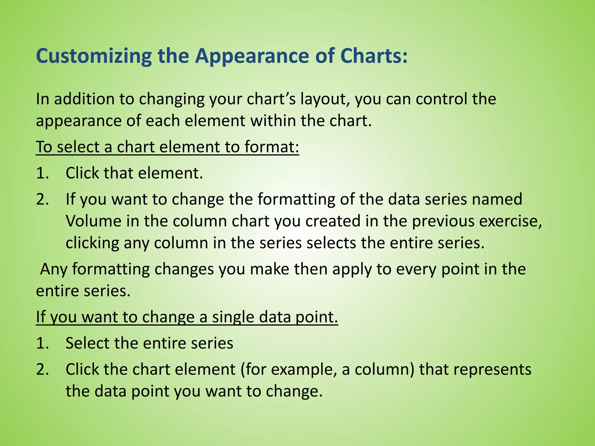 Customizing the Appearance of Charts:
In addition to changing your chart’s layout, you can control the
appearance of each element within the chart.
To select a chart element to format:
1. Click that element.
2. If you want to change the formatting of the data series named
Volume in the column chart you created in the previous exercise,
clicking any column in the series selects the entire series.
Any formatting changes you make then apply to every point in the
entire series.
If you want to change a single data point.
1. Select the entire series
2. Click the chart element (for example, a column) that represents
the data point you want to change.
 