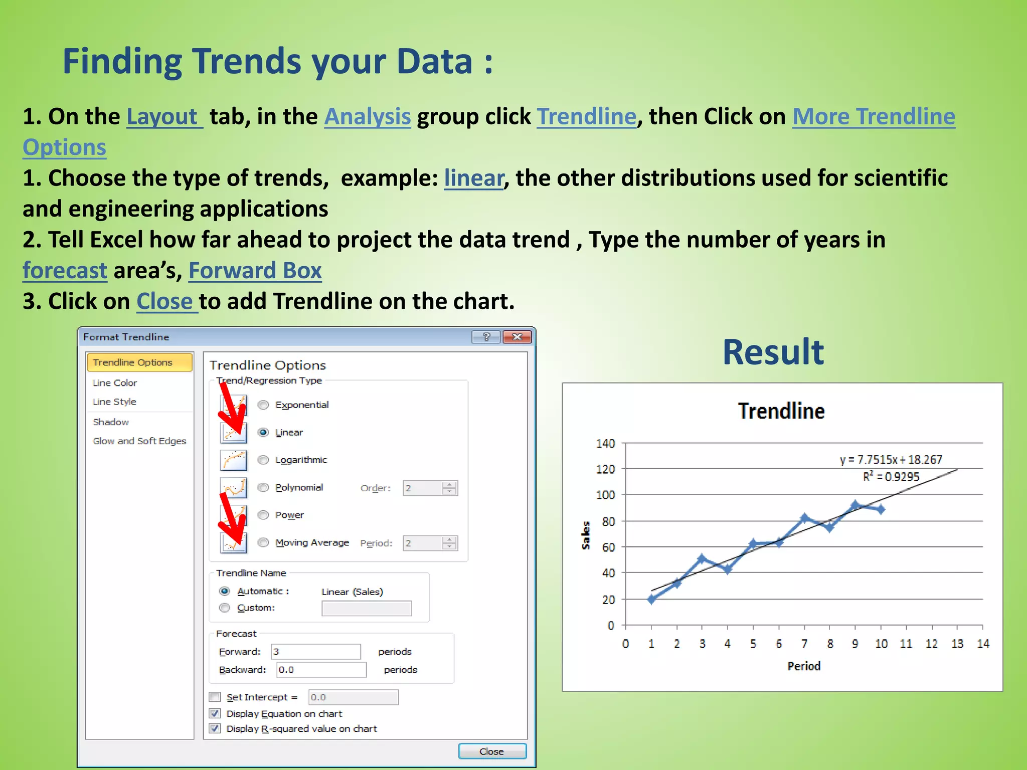 Finding Trends your Data :
1. On the Layout tab, in the Analysis group click Trendline, then Click on More Trendline
Options
1. Choose the type of trends, example: linear, the other distributions used for scientific
and engineering applications
2. Tell Excel how far ahead to project the data trend , Type the number of years in
forecast area’s, Forward Box
3. Click on Close to add Trendline on the chart.
Result
 
