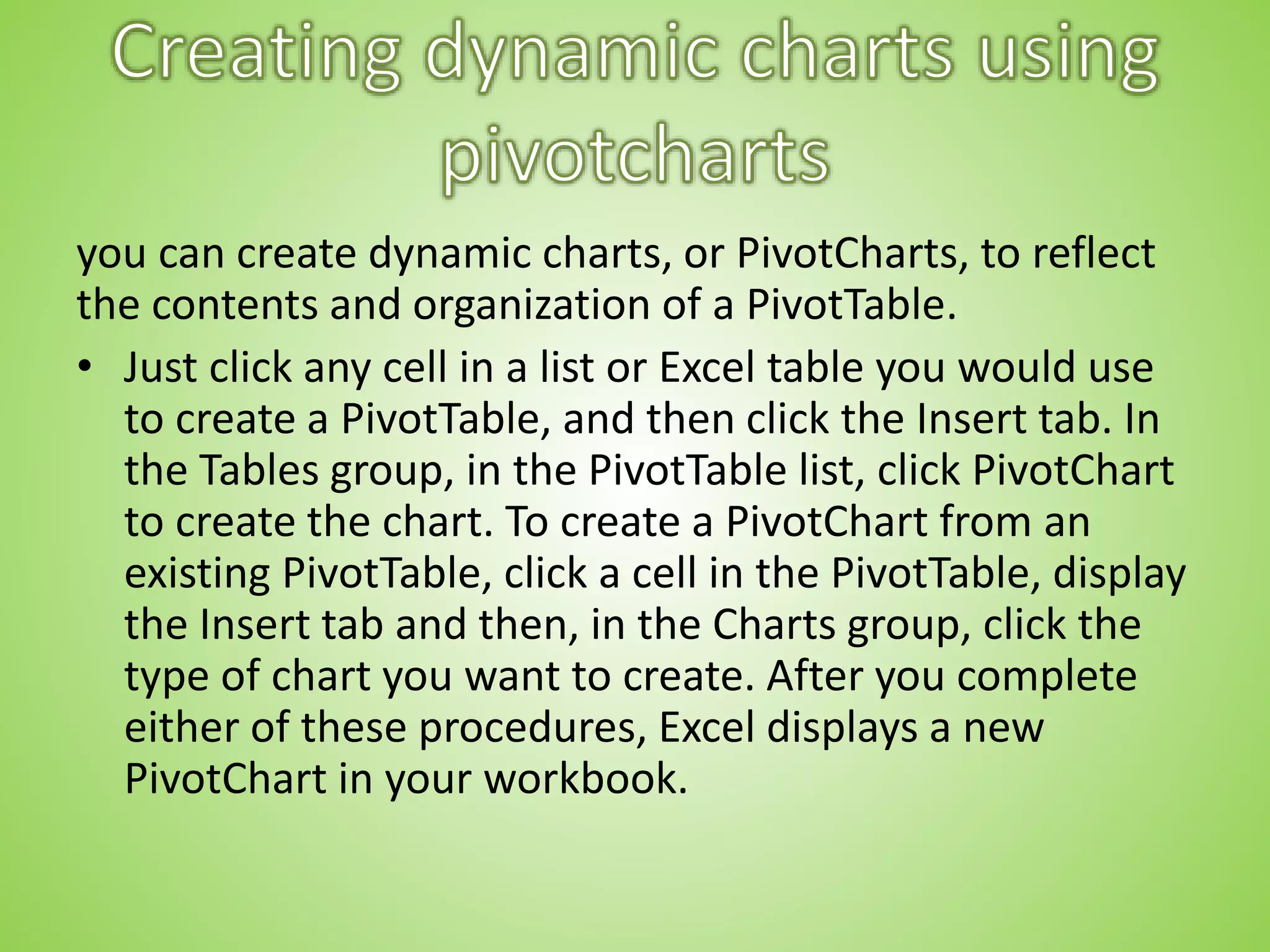 you can create dynamic charts, or PivotCharts, to reflect
the contents and organization of a PivotTable.
• Just click any cell in a list or Excel table you would use
to create a PivotTable, and then click the Insert tab. In
the Tables group, in the PivotTable list, click PivotChart
to create the chart. To create a PivotChart from an
existing PivotTable, click a cell in the PivotTable, display
the Insert tab and then, in the Charts group, click the
type of chart you want to create. After you complete
either of these procedures, Excel displays a new
PivotChart in your workbook.
 