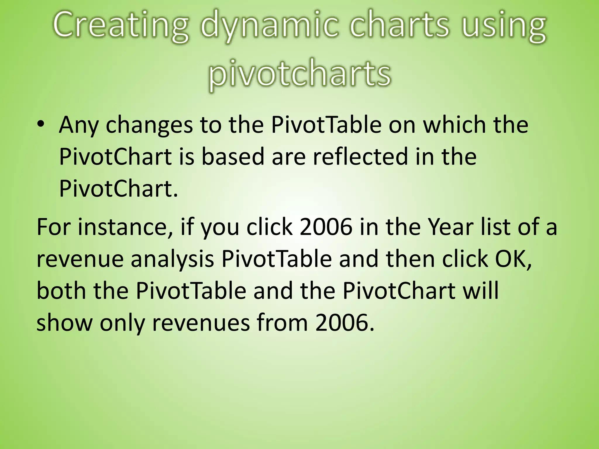• Any changes to the PivotTable on which the
PivotChart is based are reflected in the
PivotChart.
For instance, if you click 2006 in the Year list of a
revenue analysis PivotTable and then click OK,
both the PivotTable and the PivotChart will
show only revenues from 2006.
 