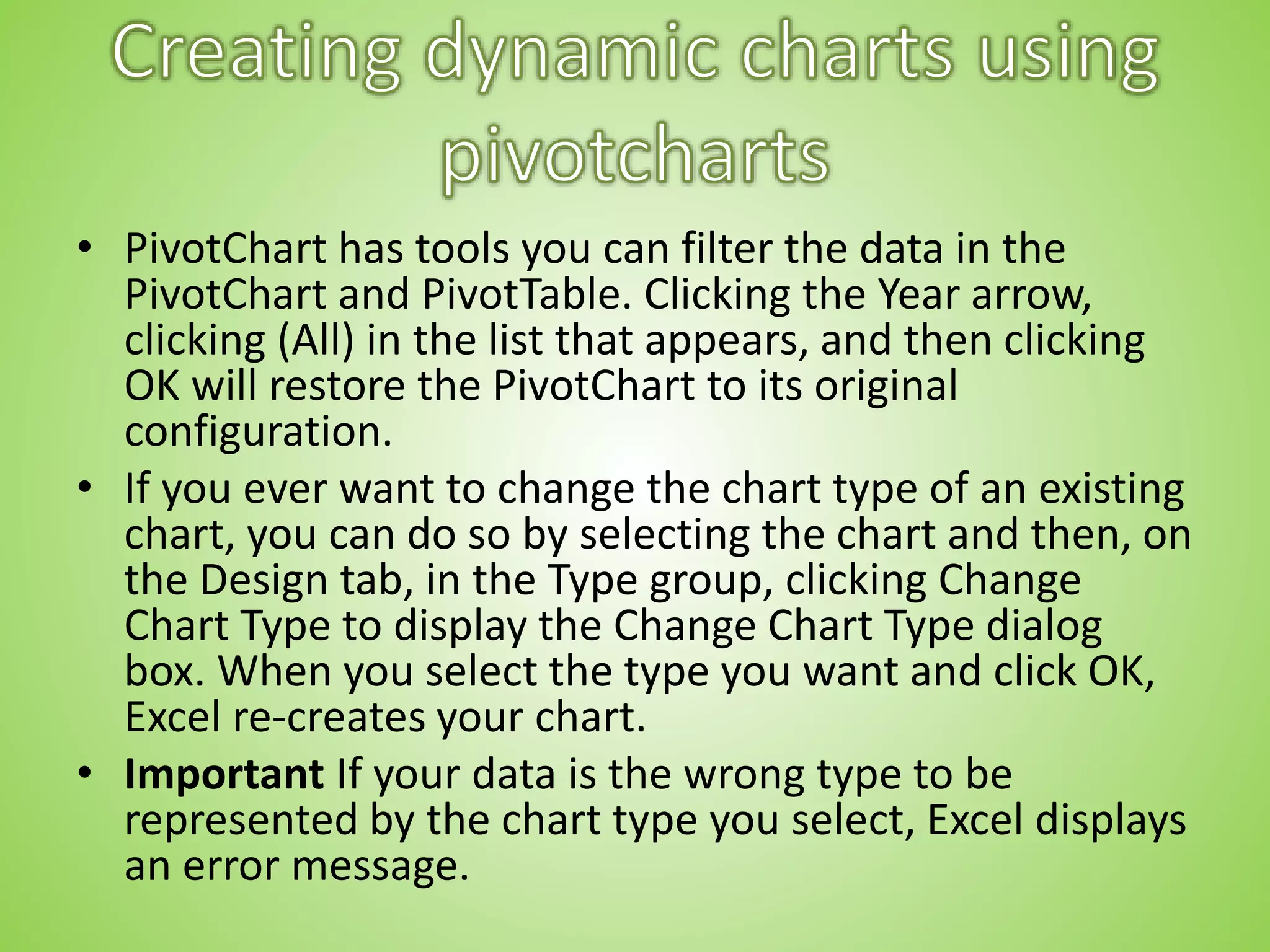 • PivotChart has tools you can filter the data in the
PivotChart and PivotTable. Clicking the Year arrow,
clicking (All) in the list that appears, and then clicking
OK will restore the PivotChart to its original
configuration.
• If you ever want to change the chart type of an existing
chart, you can do so by selecting the chart and then, on
the Design tab, in the Type group, clicking Change
Chart Type to display the Change Chart Type dialog
box. When you select the type you want and click OK,
Excel re-creates your chart.
• Important If your data is the wrong type to be
represented by the chart type you select, Excel displays
an error message.
 