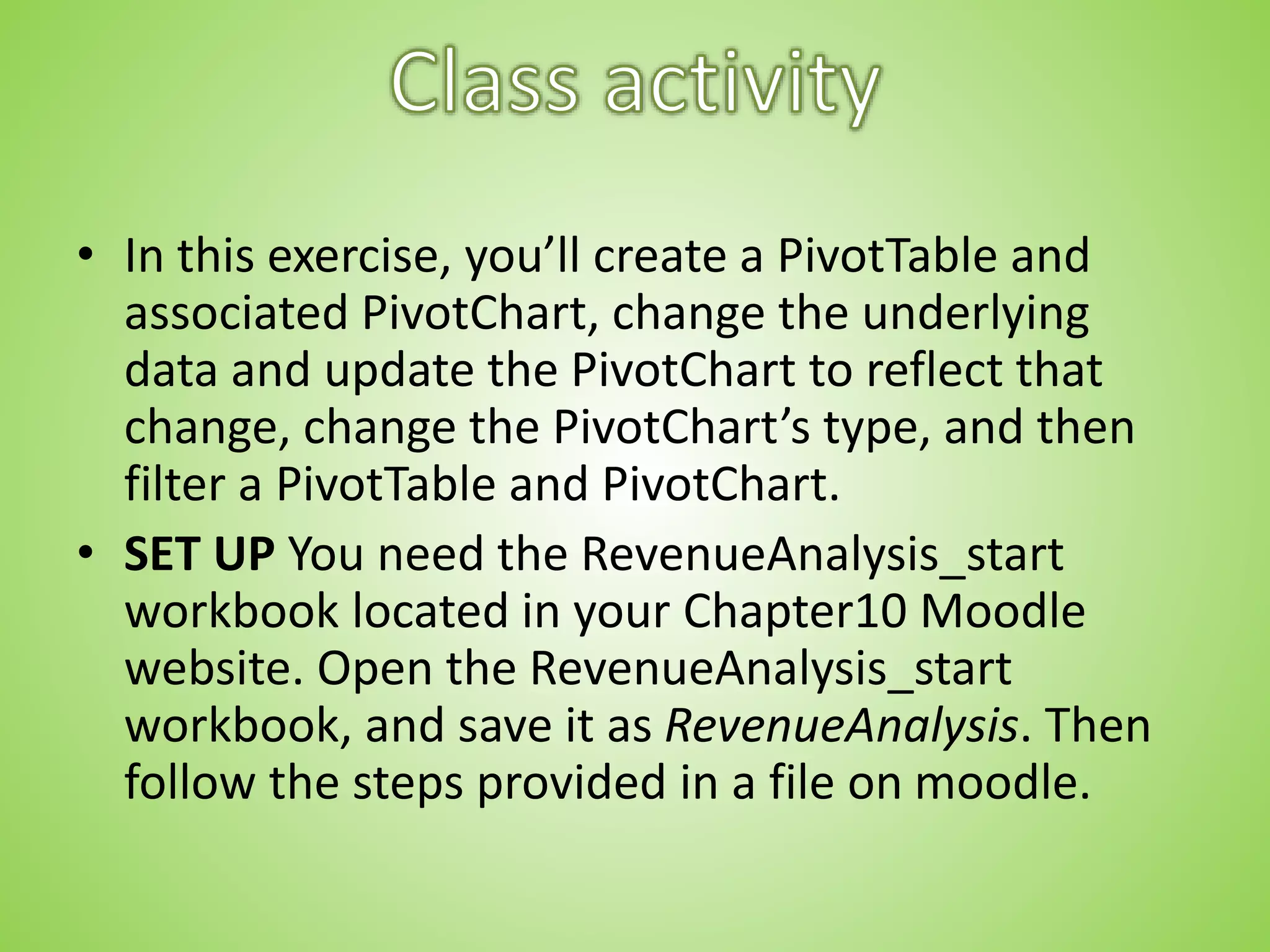 • In this exercise, you’ll create a PivotTable and
associated PivotChart, change the underlying
data and update the PivotChart to reflect that
change, change the PivotChart’s type, and then
filter a PivotTable and PivotChart.
• SET UP You need the RevenueAnalysis_start
workbook located in your Chapter10 Moodle
website. Open the RevenueAnalysis_start
workbook, and save it as RevenueAnalysis. Then
follow the steps provided in a file on moodle.
 