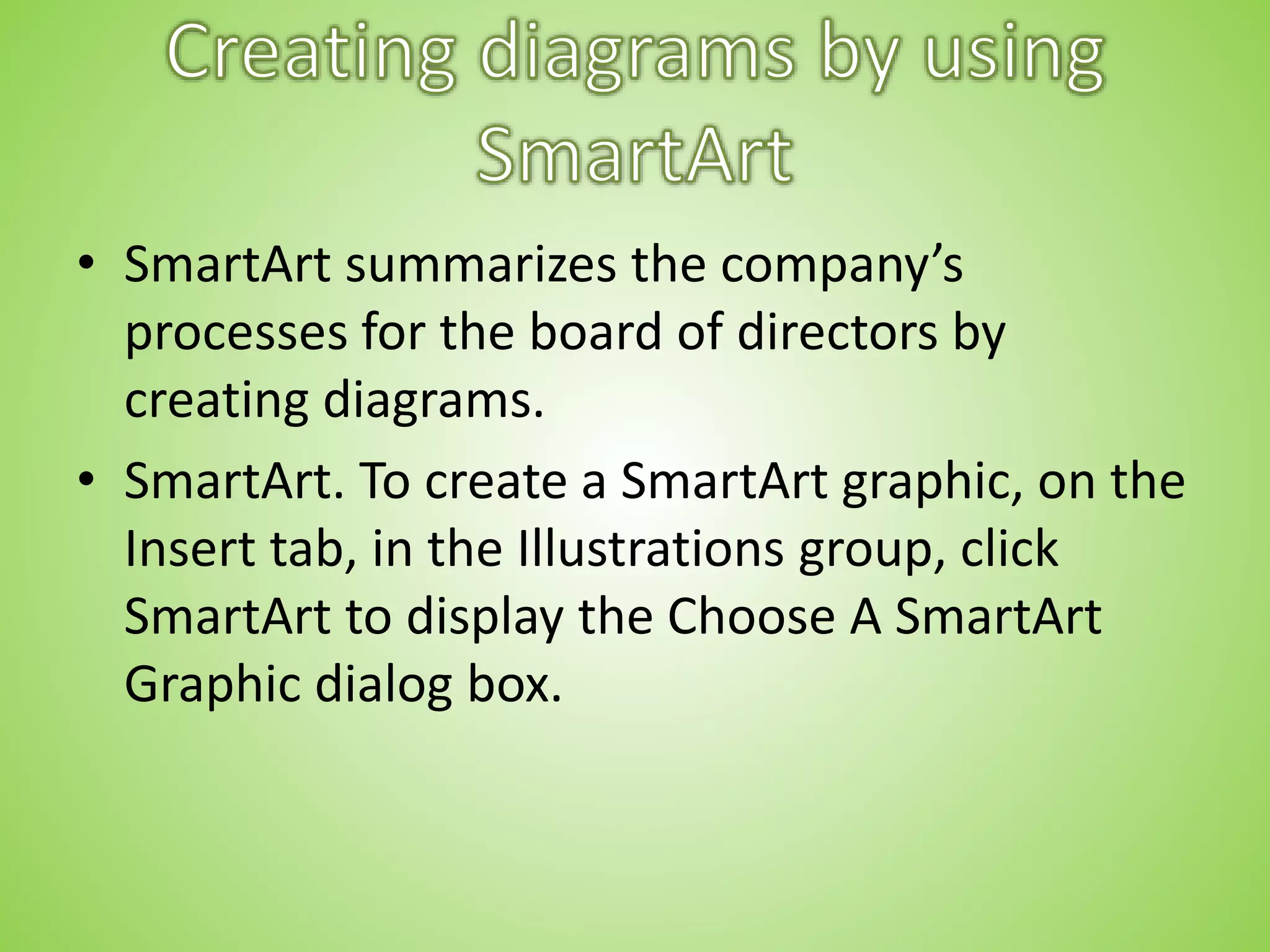 • SmartArt summarizes the company’s
processes for the board of directors by
creating diagrams.
• SmartArt. To create a SmartArt graphic, on the
Insert tab, in the Illustrations group, click
SmartArt to display the Choose A SmartArt
Graphic dialog box.
 