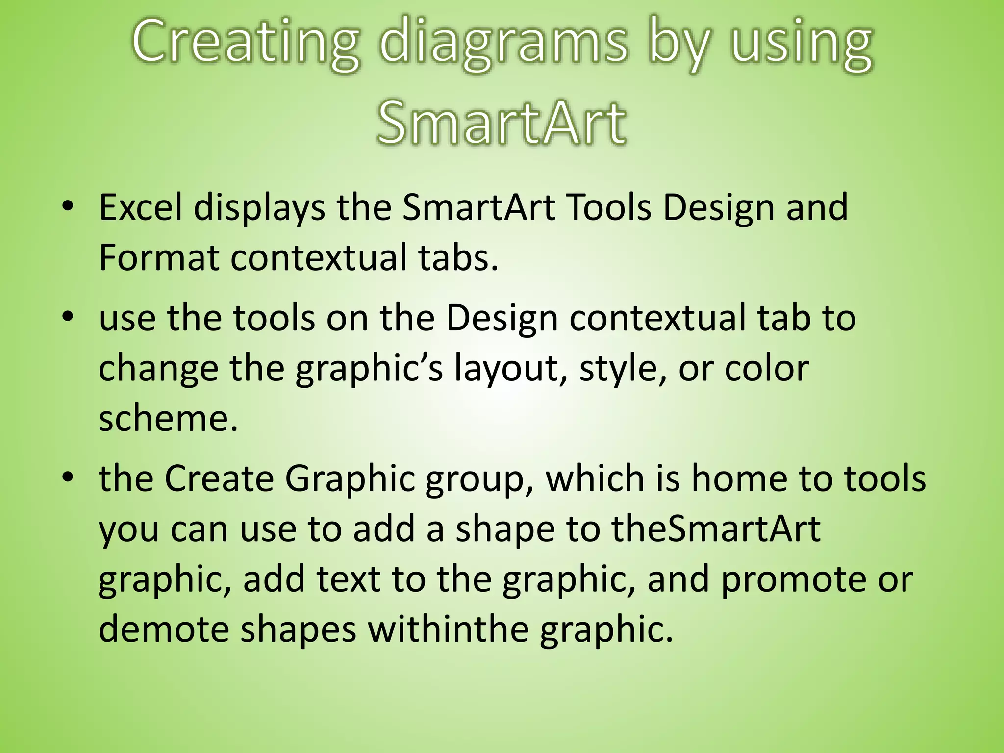 • Excel displays the SmartArt Tools Design and
Format contextual tabs.
• use the tools on the Design contextual tab to
change the graphic’s layout, style, or color
scheme.
• the Create Graphic group, which is home to tools
you can use to add a shape to theSmartArt
graphic, add text to the graphic, and promote or
demote shapes withinthe graphic.
 