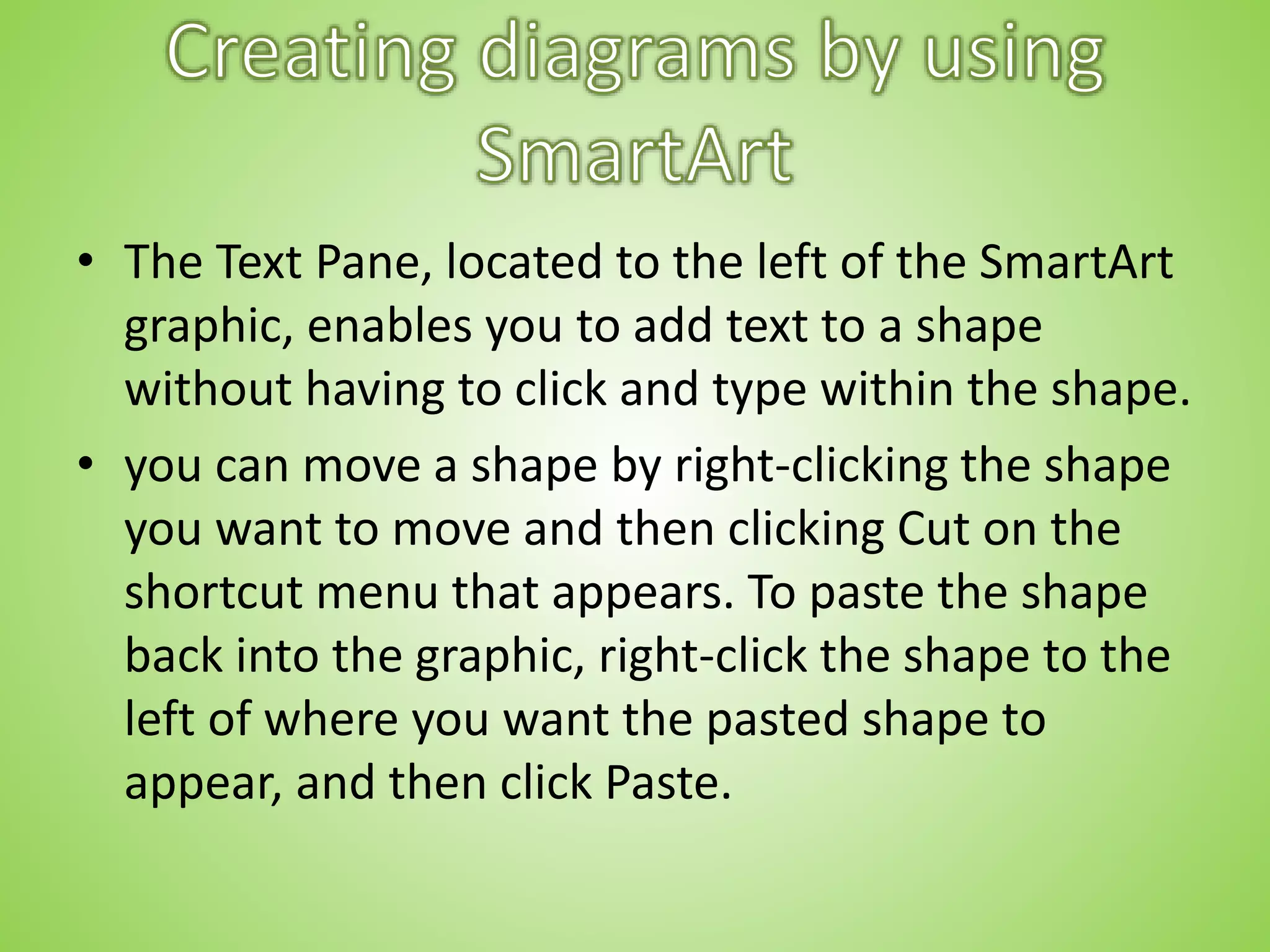 • The Text Pane, located to the left of the SmartArt
graphic, enables you to add text to a shape
without having to click and type within the shape.
• you can move a shape by right-clicking the shape
you want to move and then clicking Cut on the
shortcut menu that appears. To paste the shape
back into the graphic, right-click the shape to the
left of where you want the pasted shape to
appear, and then click Paste.
 