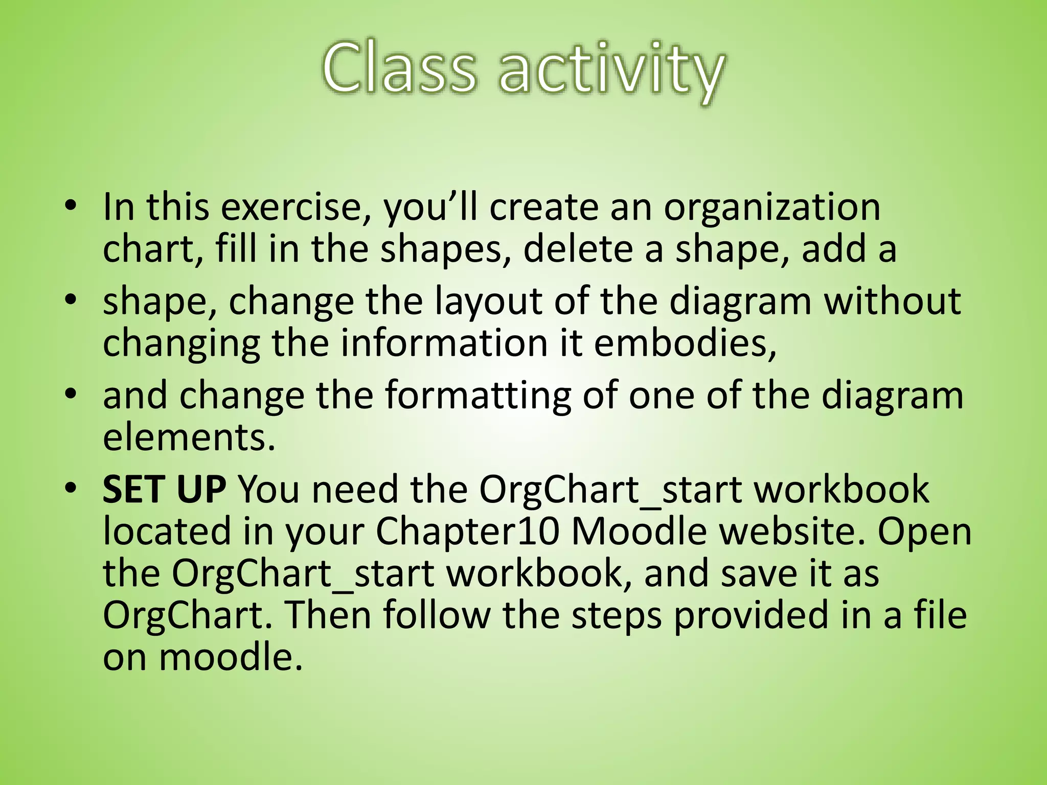 • In this exercise, you’ll create an organization
chart, fill in the shapes, delete a shape, add a
• shape, change the layout of the diagram without
changing the information it embodies,
• and change the formatting of one of the diagram
elements.
• SET UP You need the OrgChart_start workbook
located in your Chapter10 Moodle website. Open
the OrgChart_start workbook, and save it as
OrgChart. Then follow the steps provided in a file
on moodle.
 