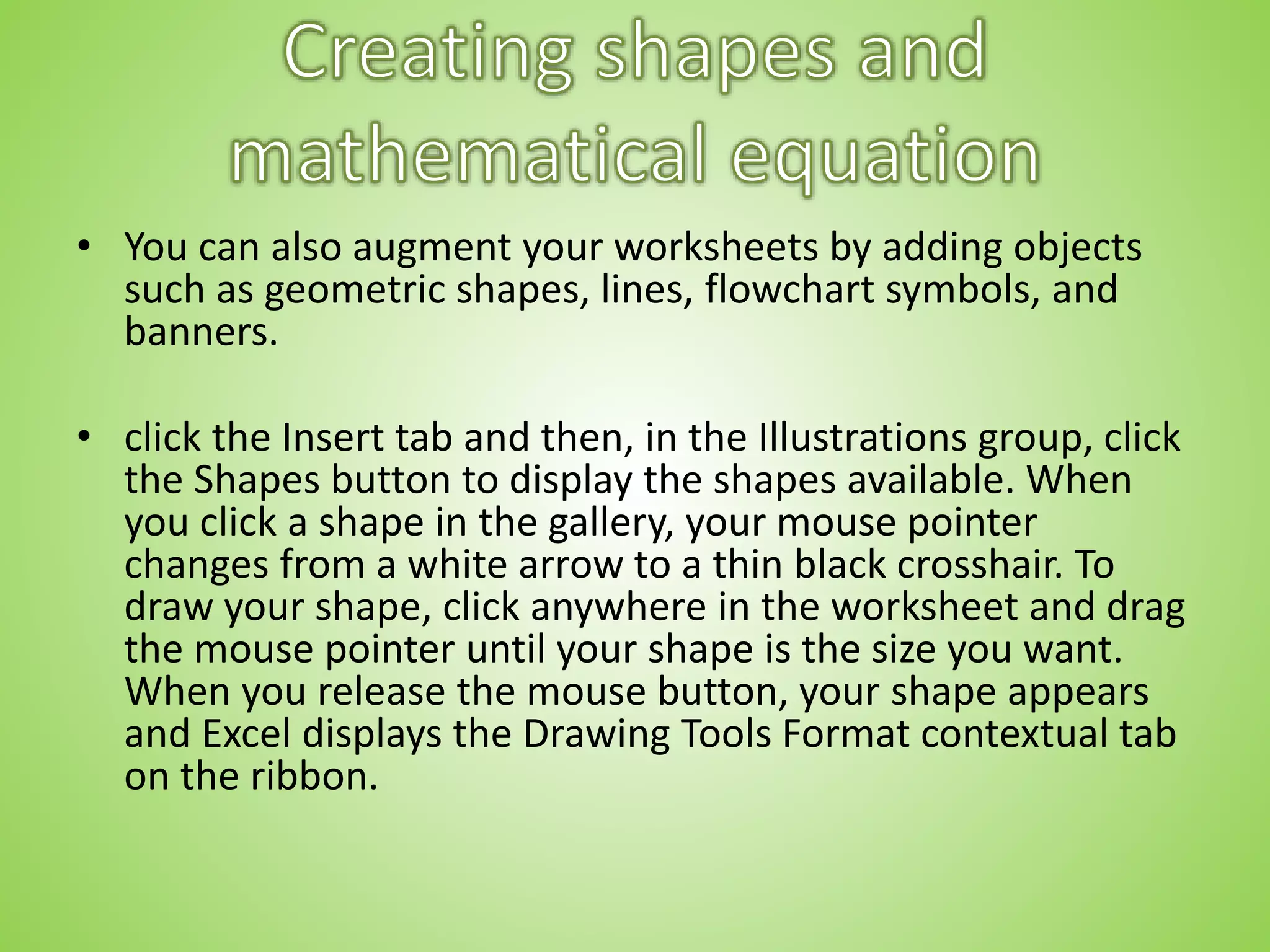 • You can also augment your worksheets by adding objects
such as geometric shapes, lines, flowchart symbols, and
banners.
• click the Insert tab and then, in the Illustrations group, click
the Shapes button to display the shapes available. When
you click a shape in the gallery, your mouse pointer
changes from a white arrow to a thin black crosshair. To
draw your shape, click anywhere in the worksheet and drag
the mouse pointer until your shape is the size you want.
When you release the mouse button, your shape appears
and Excel displays the Drawing Tools Format contextual tab
on the ribbon.
 