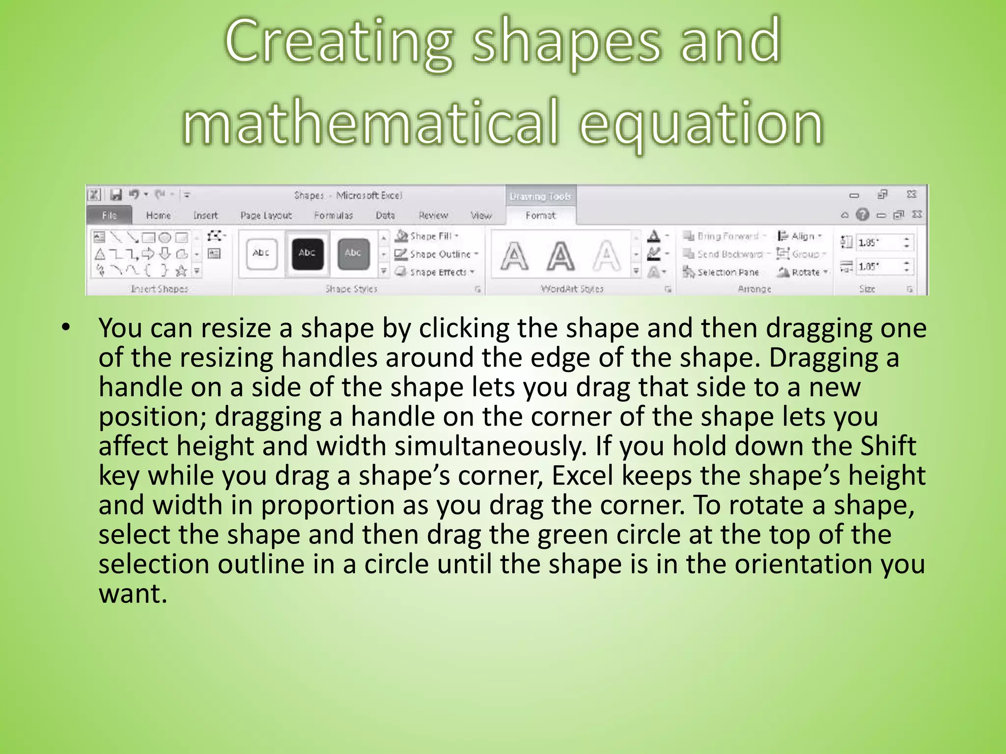 • You can resize a shape by clicking the shape and then dragging one
of the resizing handles around the edge of the shape. Dragging a
handle on a side of the shape lets you drag that side to a new
position; dragging a handle on the corner of the shape lets you
affect height and width simultaneously. If you hold down the Shift
key while you drag a shape’s corner, Excel keeps the shape’s height
and width in proportion as you drag the corner. To rotate a shape,
select the shape and then drag the green circle at the top of the
selection outline in a circle until the shape is in the orientation you
want.
 