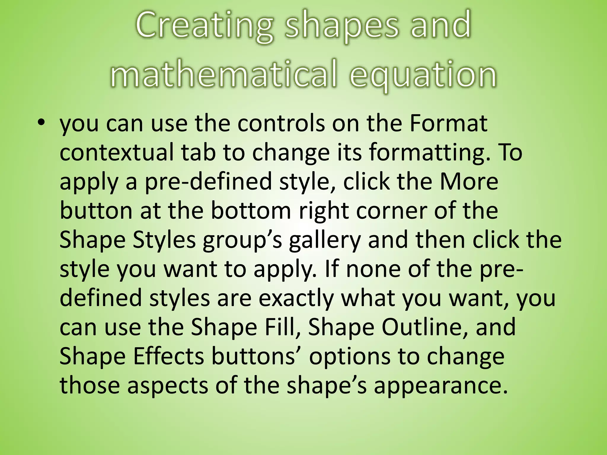 • you can use the controls on the Format
contextual tab to change its formatting. To
apply a pre-defined style, click the More
button at the bottom right corner of the
Shape Styles group’s gallery and then click the
style you want to apply. If none of the pre-
defined styles are exactly what you want, you
can use the Shape Fill, Shape Outline, and
Shape Effects buttons’ options to change
those aspects of the shape’s appearance.
 