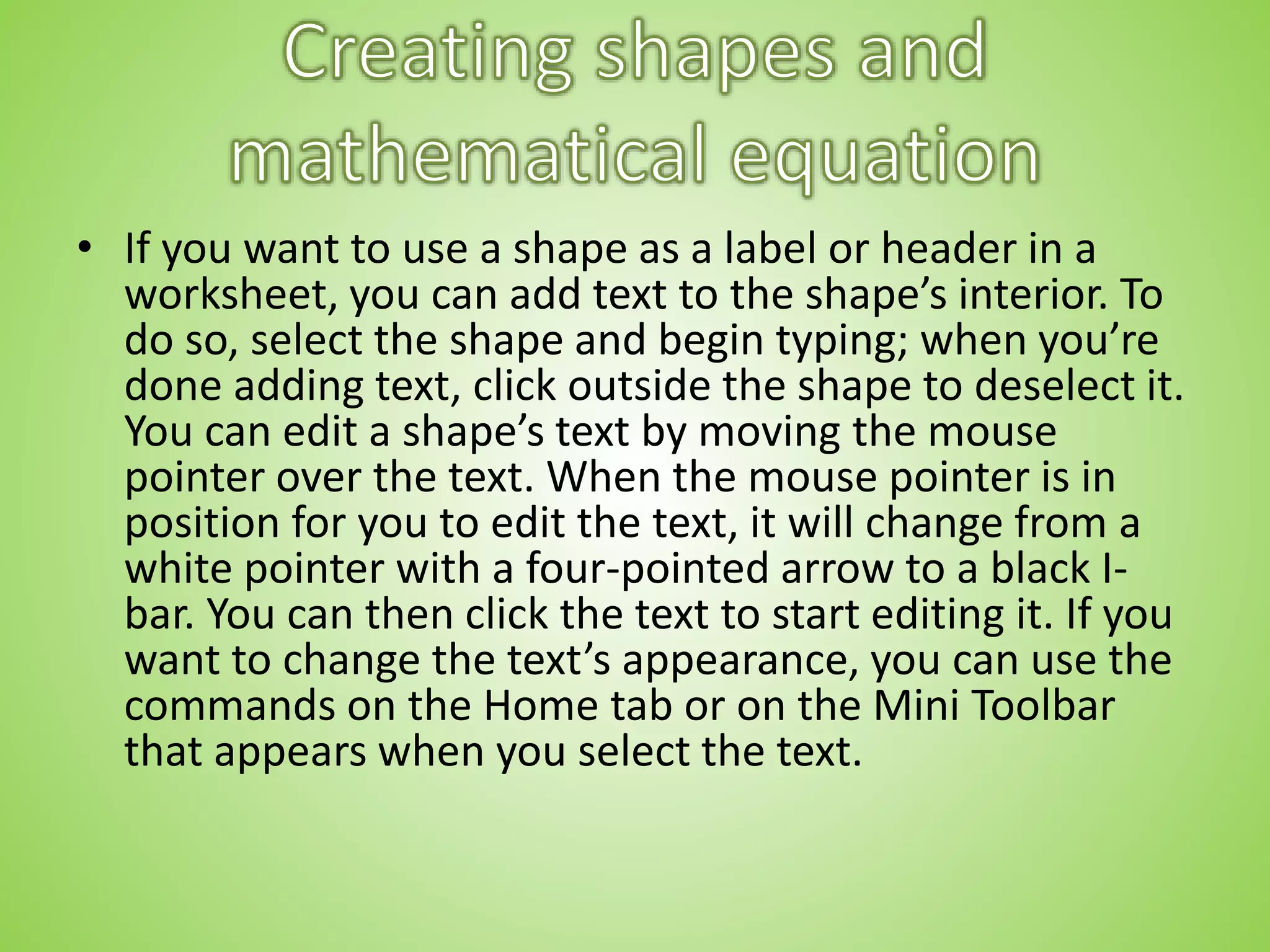 • If you want to use a shape as a label or header in a
worksheet, you can add text to the shape’s interior. To
do so, select the shape and begin typing; when you’re
done adding text, click outside the shape to deselect it.
You can edit a shape’s text by moving the mouse
pointer over the text. When the mouse pointer is in
position for you to edit the text, it will change from a
white pointer with a four-pointed arrow to a black I-
bar. You can then click the text to start editing it. If you
want to change the text’s appearance, you can use the
commands on the Home tab or on the Mini Toolbar
that appears when you select the text.
 