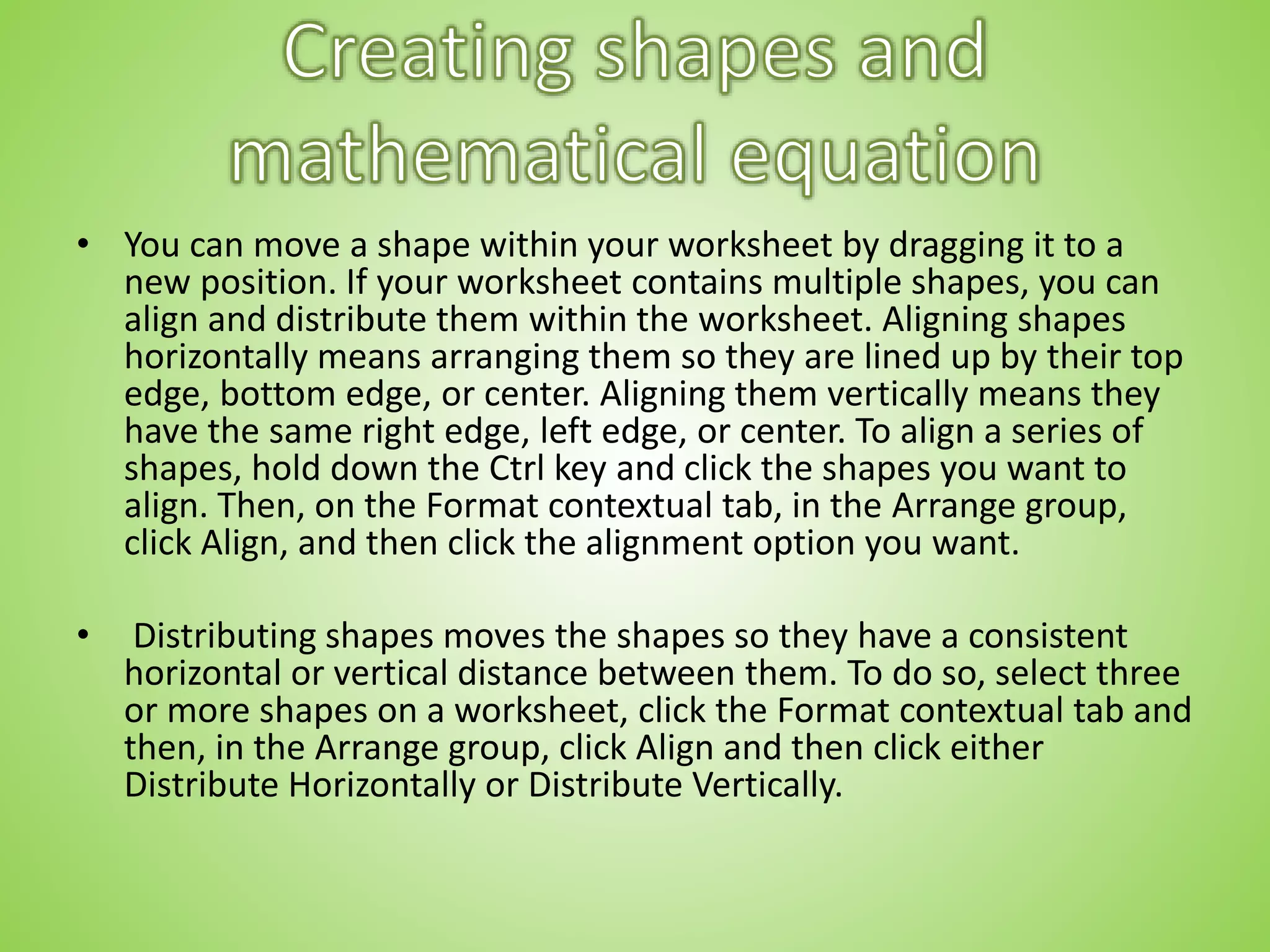 • You can move a shape within your worksheet by dragging it to a
new position. If your worksheet contains multiple shapes, you can
align and distribute them within the worksheet. Aligning shapes
horizontally means arranging them so they are lined up by their top
edge, bottom edge, or center. Aligning them vertically means they
have the same right edge, left edge, or center. To align a series of
shapes, hold down the Ctrl key and click the shapes you want to
align. Then, on the Format contextual tab, in the Arrange group,
click Align, and then click the alignment option you want.
• Distributing shapes moves the shapes so they have a consistent
horizontal or vertical distance between them. To do so, select three
or more shapes on a worksheet, click the Format contextual tab and
then, in the Arrange group, click Align and then click either
Distribute Horizontally or Distribute Vertically.
 