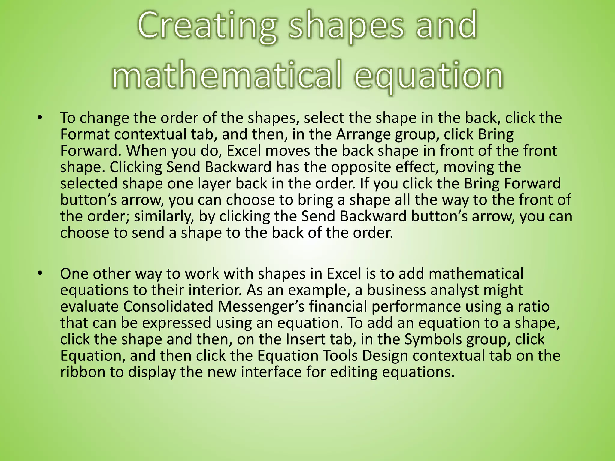 • To change the order of the shapes, select the shape in the back, click the
Format contextual tab, and then, in the Arrange group, click Bring
Forward. When you do, Excel moves the back shape in front of the front
shape. Clicking Send Backward has the opposite effect, moving the
selected shape one layer back in the order. If you click the Bring Forward
button’s arrow, you can choose to bring a shape all the way to the front of
the order; similarly, by clicking the Send Backward button’s arrow, you can
choose to send a shape to the back of the order.
• One other way to work with shapes in Excel is to add mathematical
equations to their interior. As an example, a business analyst might
evaluate Consolidated Messenger’s financial performance using a ratio
that can be expressed using an equation. To add an equation to a shape,
click the shape and then, on the Insert tab, in the Symbols group, click
Equation, and then click the Equation Tools Design contextual tab on the
ribbon to display the new interface for editing equations.
 