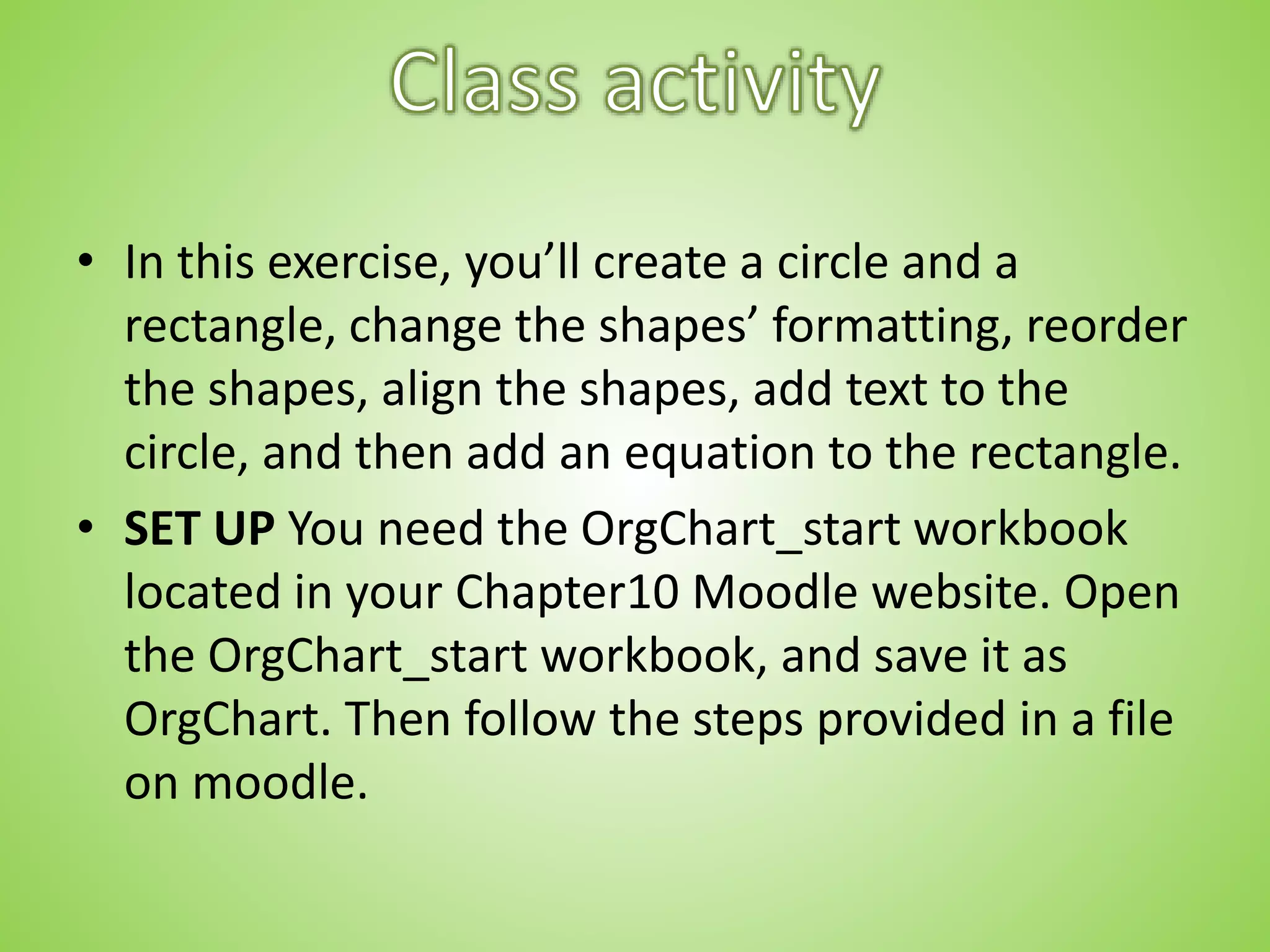 • In this exercise, you’ll create a circle and a
rectangle, change the shapes’ formatting, reorder
the shapes, align the shapes, add text to the
circle, and then add an equation to the rectangle.
• SET UP You need the OrgChart_start workbook
located in your Chapter10 Moodle website. Open
the OrgChart_start workbook, and save it as
OrgChart. Then follow the steps provided in a file
on moodle.
 
