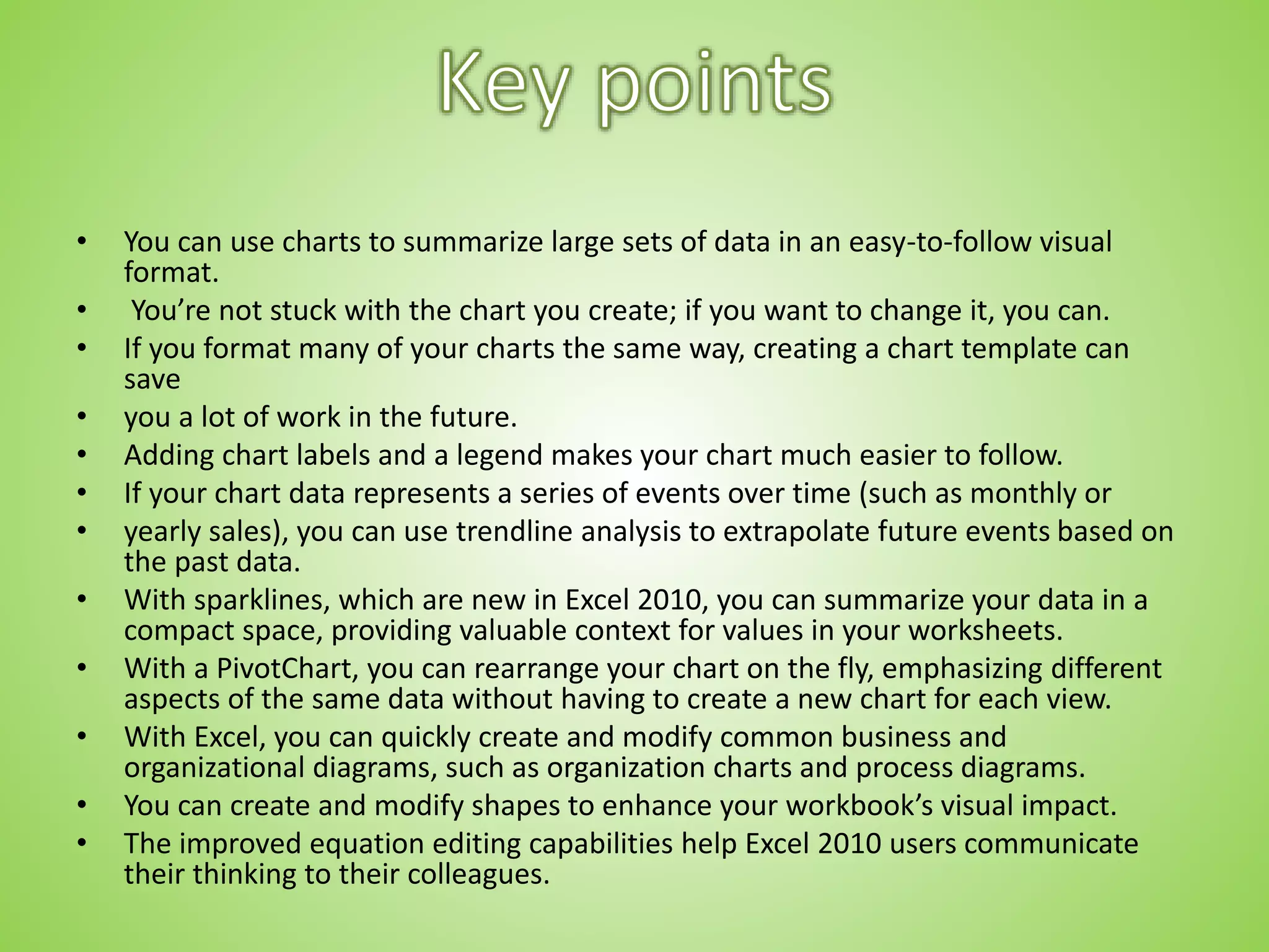 • You can use charts to summarize large sets of data in an easy-to-follow visual
format.
• You’re not stuck with the chart you create; if you want to change it, you can.
• If you format many of your charts the same way, creating a chart template can
save
• you a lot of work in the future.
• Adding chart labels and a legend makes your chart much easier to follow.
• If your chart data represents a series of events over time (such as monthly or
• yearly sales), you can use trendline analysis to extrapolate future events based on
the past data.
• With sparklines, which are new in Excel 2010, you can summarize your data in a
compact space, providing valuable context for values in your worksheets.
• With a PivotChart, you can rearrange your chart on the fly, emphasizing different
aspects of the same data without having to create a new chart for each view.
• With Excel, you can quickly create and modify common business and
organizational diagrams, such as organization charts and process diagrams.
• You can create and modify shapes to enhance your workbook’s visual impact.
• The improved equation editing capabilities help Excel 2010 users communicate
their thinking to their colleagues.
 