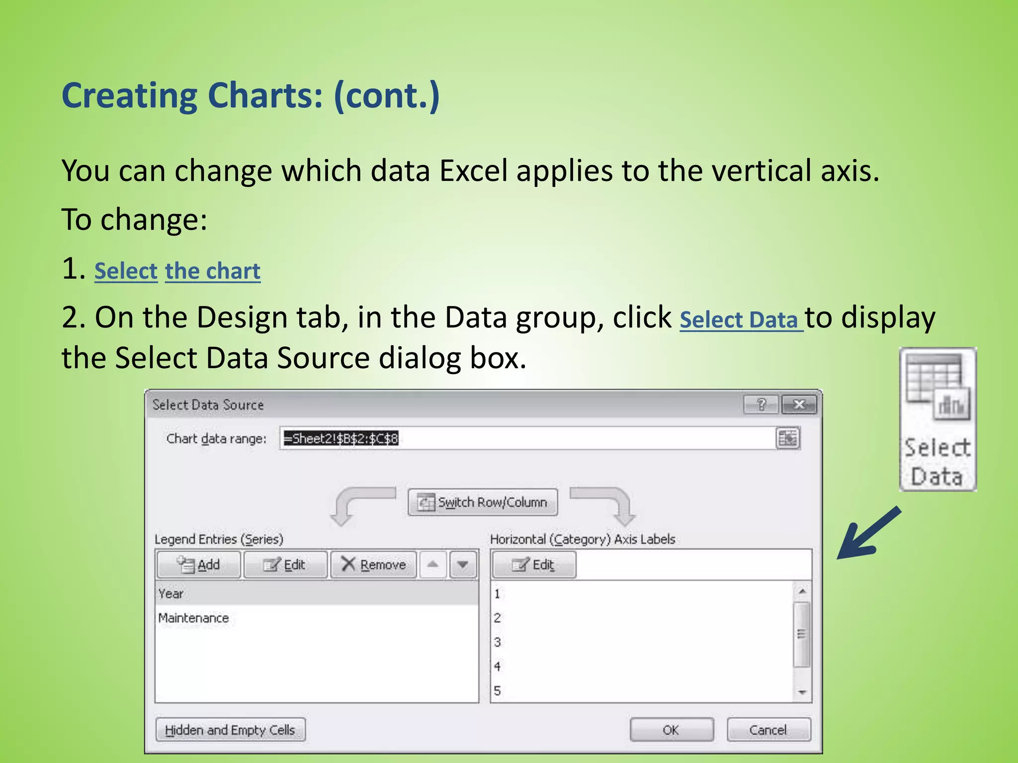 Creating Charts: (cont.)
You can change which data Excel applies to the vertical axis.
To change:
1. Select the chart
2. On the Design tab, in the Data group, click Select Data to display
the Select Data Source dialog box.
 