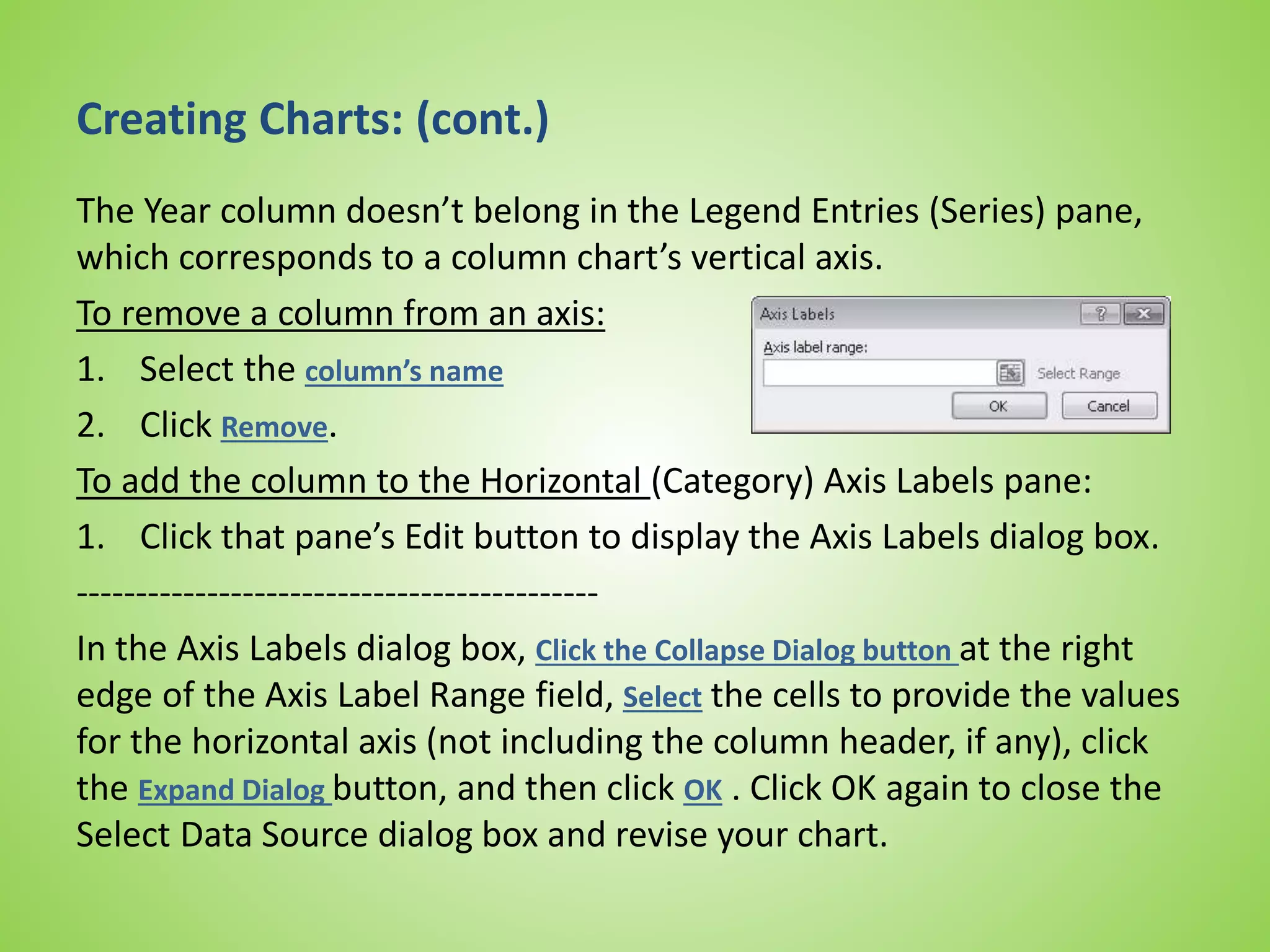 Creating Charts: (cont.)
The Year column doesn’t belong in the Legend Entries (Series) pane,
which corresponds to a column chart’s vertical axis.
To remove a column from an axis:
1. Select the column’s name
2. Click Remove.
To add the column to the Horizontal (Category) Axis Labels pane:
1. Click that pane’s Edit button to display the Axis Labels dialog box.
--------------------------------------------
In the Axis Labels dialog box, Click the Collapse Dialog button at the right
edge of the Axis Label Range field, Select the cells to provide the values
for the horizontal axis (not including the column header, if any), click
the Expand Dialog button, and then click OK . Click OK again to close the
Select Data Source dialog box and revise your chart.
 