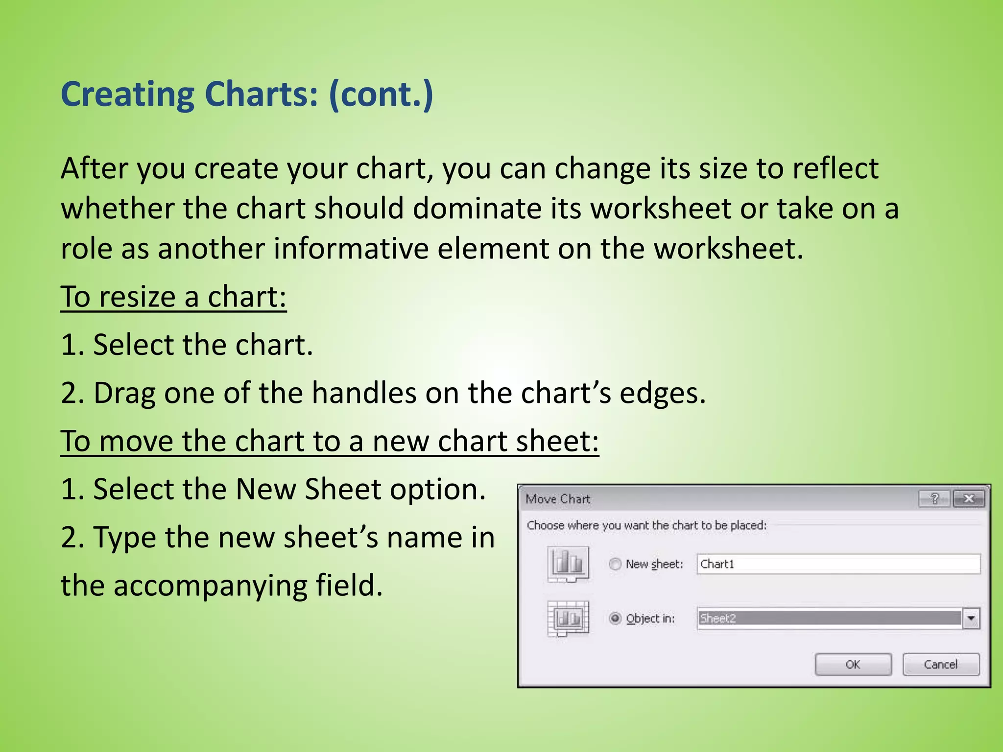 Creating Charts: (cont.)
After you create your chart, you can change its size to reflect
whether the chart should dominate its worksheet or take on a
role as another informative element on the worksheet.
To resize a chart:
1. Select the chart.
2. Drag one of the handles on the chart’s edges.
To move the chart to a new chart sheet:
1. Select the New Sheet option.
2. Type the new sheet’s name in
the accompanying field.
 