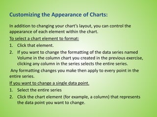 Customizing the Appearance of Charts:
In addition to changing your chart’s layout, you can control the
appearance of each element within the chart.
To select a chart element to format:
1. Click that element.
2. If you want to change the formatting of the data series named
Volume in the column chart you created in the previous exercise,
clicking any column in the series selects the entire series.
Any formatting changes you make then apply to every point in the
entire series.
If you want to change a single data point.
1. Select the entire series
2. Click the chart element (for example, a column) that represents
the data point you want to change.
 