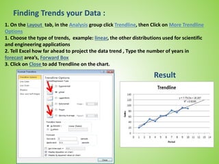 Finding Trends your Data :
1. On the Layout tab, in the Analysis group click Trendline, then Click on More Trendline
Options
1. Choose the type of trends, example: linear, the other distributions used for scientific
and engineering applications
2. Tell Excel how far ahead to project the data trend , Type the number of years in
forecast area’s, Forward Box
3. Click on Close to add Trendline on the chart.
Result
 