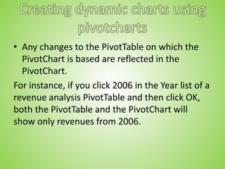 • Any changes to the PivotTable on which the
PivotChart is based are reflected in the
PivotChart.
For instance, if you click 2006 in the Year list of a
revenue analysis PivotTable and then click OK,
both the PivotTable and the PivotChart will
show only revenues from 2006.
 