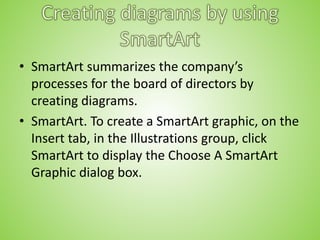 • SmartArt summarizes the company’s
processes for the board of directors by
creating diagrams.
• SmartArt. To create a SmartArt graphic, on the
Insert tab, in the Illustrations group, click
SmartArt to display the Choose A SmartArt
Graphic dialog box.
 