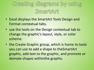• Excel displays the SmartArt Tools Design and
Format contextual tabs.
• use the tools on the Design contextual tab to
change the graphic’s layout, style, or color
scheme.
• the Create Graphic group, which is home to tools
you can use to add a shape to theSmartArt
graphic, add text to the graphic, and promote or
demote shapes withinthe graphic.
 