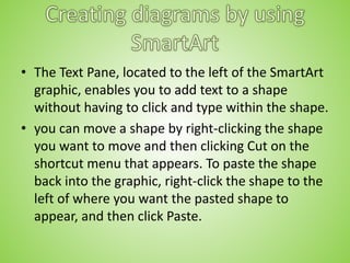 • The Text Pane, located to the left of the SmartArt
graphic, enables you to add text to a shape
without having to click and type within the shape.
• you can move a shape by right-clicking the shape
you want to move and then clicking Cut on the
shortcut menu that appears. To paste the shape
back into the graphic, right-click the shape to the
left of where you want the pasted shape to
appear, and then click Paste.
 