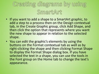 • If you want to add a shape to a SmartArt graphic, to
add a step to a process then on the Design contextual
tab, in the Create Graphic group, click Add Shape, and
then click the option that represents where you want
the new shape to appear in relation to the selected
shape.
• You can edit the graphic’s elements by using the
buttons on the Format contextual tab as well as by
right-clicking the shape and then clicking Format Shape
to display the Format Shape dialog box. If you have
selected the text in a shape, you can use the tools in
the Font group on the Home tab to change the text’s
appearance.
 