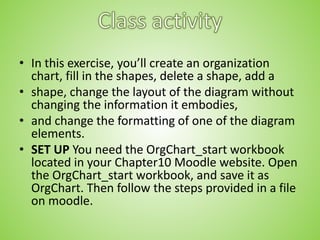 • In this exercise, you’ll create an organization
chart, fill in the shapes, delete a shape, add a
• shape, change the layout of the diagram without
changing the information it embodies,
• and change the formatting of one of the diagram
elements.
• SET UP You need the OrgChart_start workbook
located in your Chapter10 Moodle website. Open
the OrgChart_start workbook, and save it as
OrgChart. Then follow the steps provided in a file
on moodle.
 