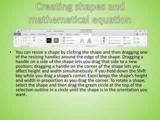 • You can resize a shape by clicking the shape and then dragging one
of the resizing handles around the edge of the shape. Dragging a
handle on a side of the shape lets you drag that side to a new
position; dragging a handle on the corner of the shape lets you
affect height and width simultaneously. If you hold down the Shift
key while you drag a shape’s corner, Excel keeps the shape’s height
and width in proportion as you drag the corner. To rotate a shape,
select the shape and then drag the green circle at the top of the
selection outline in a circle until the shape is in the orientation you
want.
 