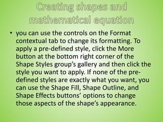 • you can use the controls on the Format
contextual tab to change its formatting. To
apply a pre-defined style, click the More
button at the bottom right corner of the
Shape Styles group’s gallery and then click the
style you want to apply. If none of the pre-
defined styles are exactly what you want, you
can use the Shape Fill, Shape Outline, and
Shape Effects buttons’ options to change
those aspects of the shape’s appearance.
 