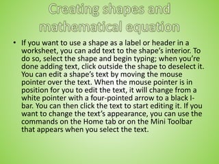 • If you want to use a shape as a label or header in a
worksheet, you can add text to the shape’s interior. To
do so, select the shape and begin typing; when you’re
done adding text, click outside the shape to deselect it.
You can edit a shape’s text by moving the mouse
pointer over the text. When the mouse pointer is in
position for you to edit the text, it will change from a
white pointer with a four-pointed arrow to a black I-
bar. You can then click the text to start editing it. If you
want to change the text’s appearance, you can use the
commands on the Home tab or on the Mini Toolbar
that appears when you select the text.
 