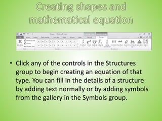 • Click any of the controls in the Structures
group to begin creating an equation of that
type. You can fill in the details of a structure
by adding text normally or by adding symbols
from the gallery in the Symbols group.
 