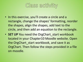 • In this exercise, you’ll create a circle and a
rectangle, change the shapes’ formatting, reorder
the shapes, align the shapes, add text to the
circle, and then add an equation to the rectangle.
• SET UP You need the OrgChart_start workbook
located in your Chapter10 Moodle website. Open
the OrgChart_start workbook, and save it as
OrgChart. Then follow the steps provided in a file
on moodle.
 