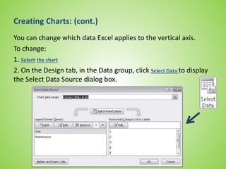 Creating Charts: (cont.)
You can change which data Excel applies to the vertical axis.
To change:
1. Select the chart
2. On the Design tab, in the Data group, click Select Data to display
the Select Data Source dialog box.
 