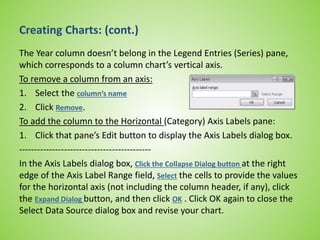 Creating Charts: (cont.)
The Year column doesn’t belong in the Legend Entries (Series) pane,
which corresponds to a column chart’s vertical axis.
To remove a column from an axis:
1. Select the column’s name
2. Click Remove.
To add the column to the Horizontal (Category) Axis Labels pane:
1. Click that pane’s Edit button to display the Axis Labels dialog box.
--------------------------------------------
In the Axis Labels dialog box, Click the Collapse Dialog button at the right
edge of the Axis Label Range field, Select the cells to provide the values
for the horizontal axis (not including the column header, if any), click
the Expand Dialog button, and then click OK . Click OK again to close the
Select Data Source dialog box and revise your chart.
 