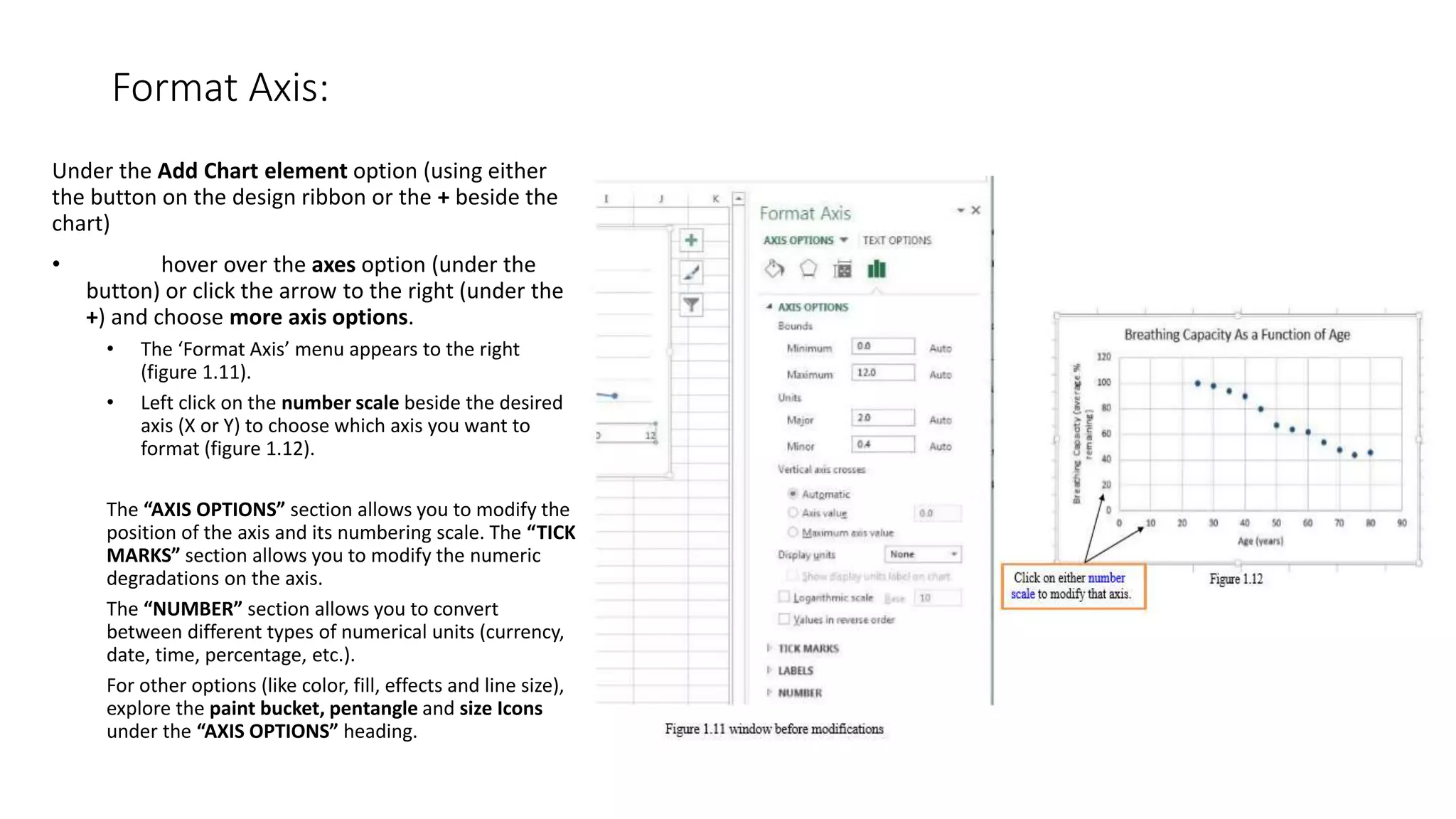 Format Axis:
Under the Add Chart element option (using either
the button on the design ribbon or the + beside the
chart)
• hover over the axes option (under the
button) or click the arrow to the right (under the
+) and choose more axis options.
• The ‘Format Axis’ menu appears to the right
(figure 1.11).
• Left click on the number scale beside the desired
axis (X or Y) to choose which axis you want to
format (figure 1.12).
The “AXIS OPTIONS” section allows you to modify the
position of the axis and its numbering scale. The “TICK
MARKS” section allows you to modify the numeric
degradations on the axis.
The “NUMBER” section allows you to convert
between different types of numerical units (currency,
date, time, percentage, etc.).
For other options (like color, fill, effects and line size),
explore the paint bucket, pentangle and size Icons
under the “AXIS OPTIONS” heading.
 
