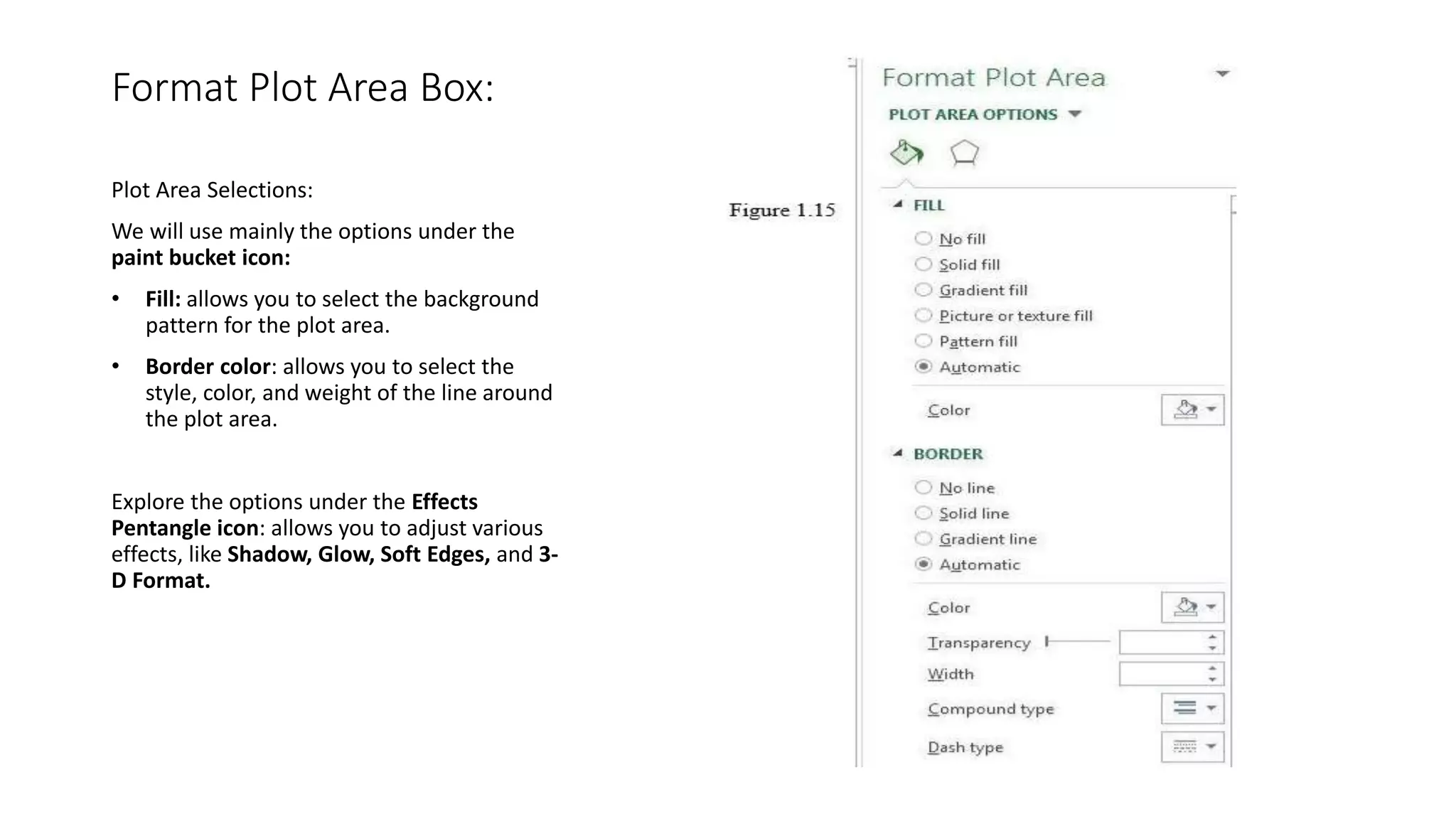 Format Plot Area Box:
Plot Area Selections:
We will use mainly the options under the
paint bucket icon:
• Fill: allows you to select the background
pattern for the plot area.
• Border color: allows you to select the
style, color, and weight of the line around
the plot area.
Explore the options under the Effects
Pentangle icon: allows you to adjust various
effects, like Shadow, Glow, Soft Edges, and 3-
D Format.
 