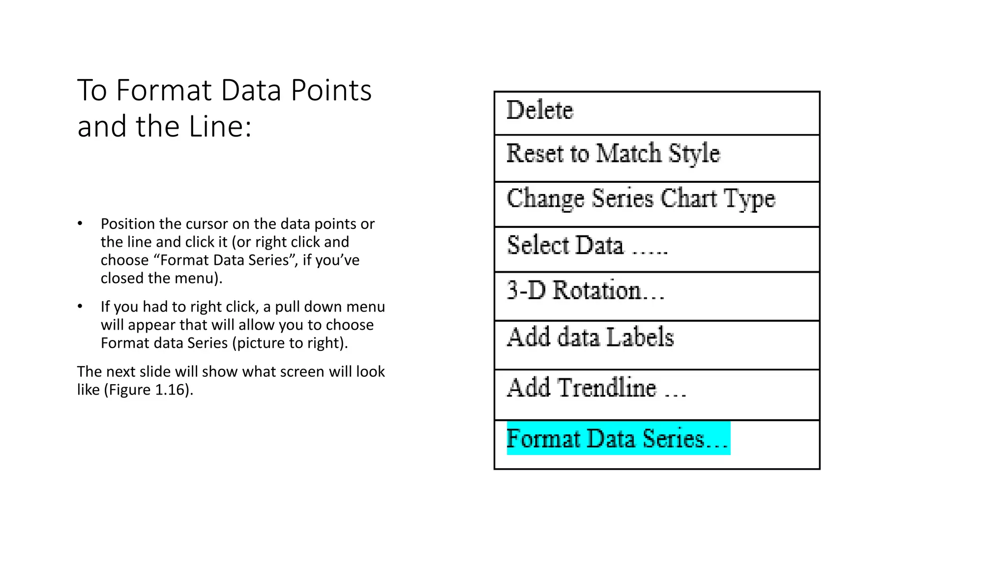 To Format Data Points
and the Line:
• Position the cursor on the data points or
the line and click it (or right click and
choose “Format Data Series”, if you’ve
closed the menu).
• If you had to right click, a pull down menu
will appear that will allow you to choose
Format data Series (picture to right).
The next slide will show what screen will look
like (Figure 1.16).
 