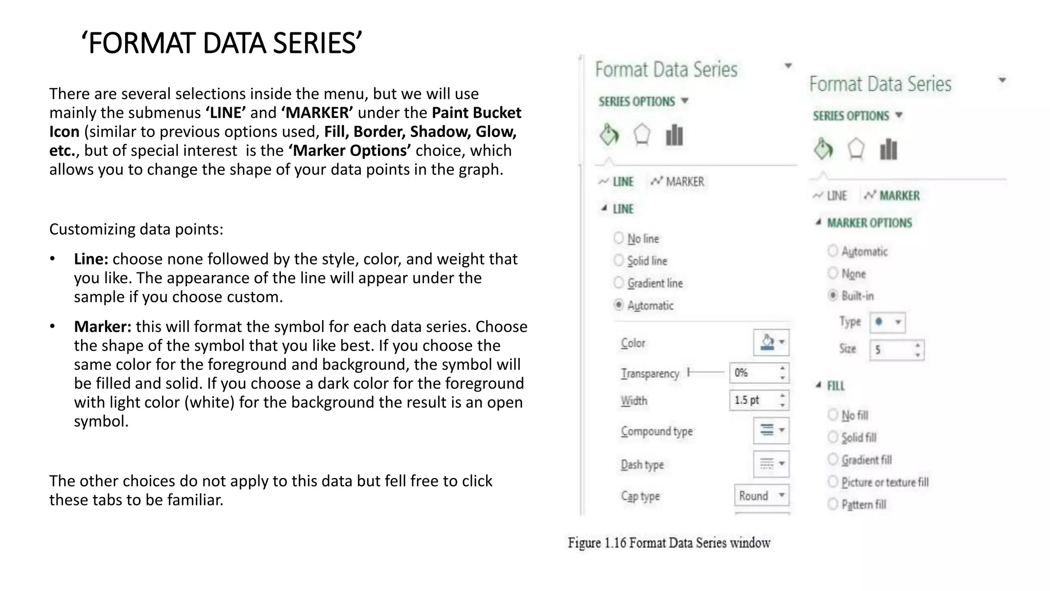 ‘FORMAT DATA SERIES’
There are several selections inside the menu, but we will use
mainly the submenus ‘LINE’ and ‘MARKER’ under the Paint Bucket
Icon (similar to previous options used, Fill, Border, Shadow, Glow,
etc., but of special interest is the ‘Marker Options’ choice, which
allows you to change the shape of your data points in the graph.
Customizing data points:
• Line: choose none followed by the style, color, and weight that
you like. The appearance of the line will appear under the
sample if you choose custom.
• Marker: this will format the symbol for each data series. Choose
the shape of the symbol that you like best. If you choose the
same color for the foreground and background, the symbol will
be filled and solid. If you choose a dark color for the foreground
with light color (white) for the background the result is an open
symbol.
The other choices do not apply to this data but fell free to click
these tabs to be familiar.
 