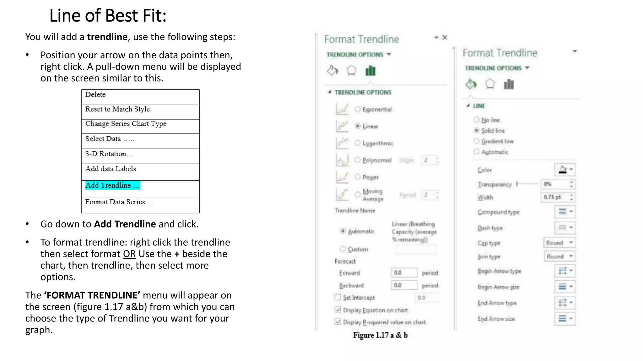 Line of Best Fit:
You will add a trendline, use the following steps:
• Position your arrow on the data points then,
right click. A pull-down menu will be displayed
on the screen similar to this.
• Go down to Add Trendline and click.
• To format trendline: right click the trendline
then select format OR Use the + beside the
chart, then trendline, then select more
options.
The ‘FORMAT TRENDLINE’ menu will appear on
the screen (figure 1.17 a&b) from which you can
choose the type of Trendline you want for your
graph.
 