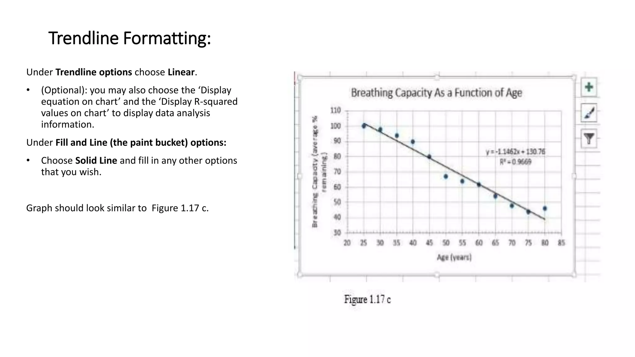 Trendline Formatting:
Under Trendline options choose Linear.
• (Optional): you may also choose the ‘Display
equation on chart’ and the ‘Display R-squared
values on chart’ to display data analysis
information.
Under Fill and Line (the paint bucket) options:
• Choose Solid Line and fill in any other options
that you wish.
Graph should look similar to Figure 1.17 c.
 